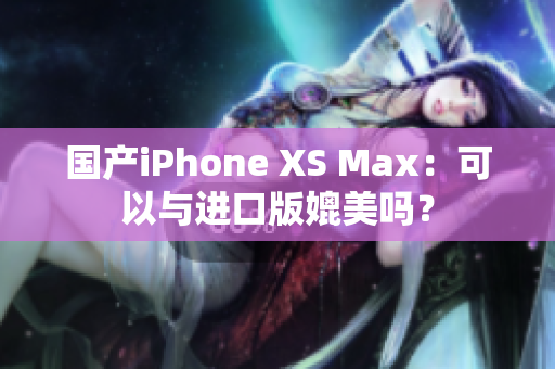 国产iPhone XS Max：可以与进口版媲美吗？