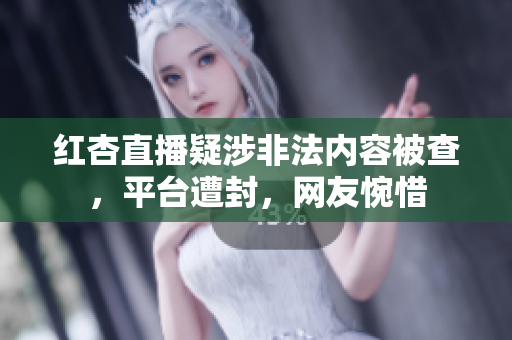 红杏直播疑涉非法内容被查，平台遭封，网友惋惜