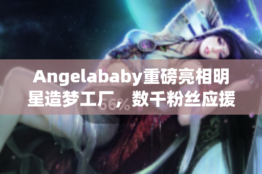 Angelababy重磅亮相明星造梦工厂，数千粉丝应援现场燃爆！