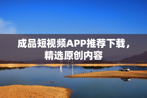 成品短视频APP推荐下载，精选原创内容