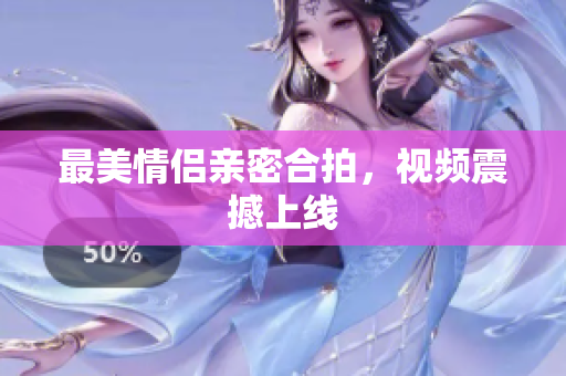 最美情侣亲密合拍，视频震撼上线