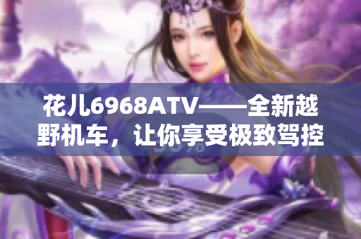 花儿6968ATV——全新越野机车，让你享受极致驾控乐趣！