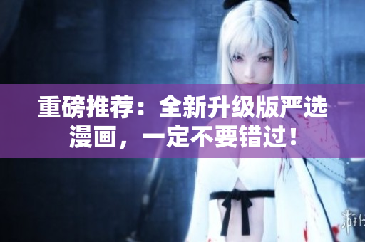 重磅推荐：全新升级版严选漫画，一定不要错过！