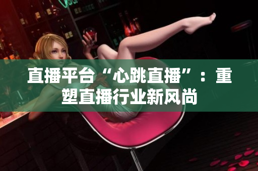 直播平台“心跳直播”：重塑直播行业新风尚
