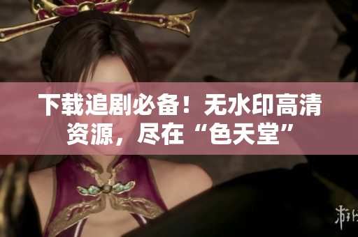 下载追剧必备！无水印高清资源，尽在“色天堂”