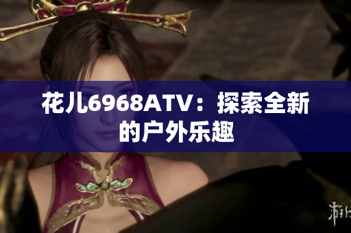 花儿6968ATV：探索全新的户外乐趣