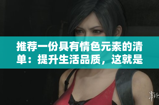 推荐一份具有情色元素的清单：提升生活品质，这就是它的秘密