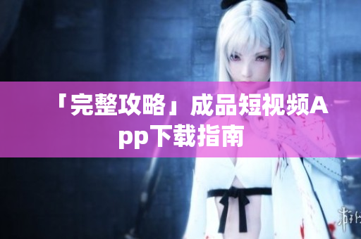 「完整攻略」成品短视频App下载指南