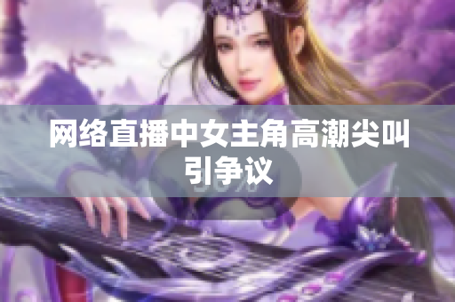 网络直播中女主角高潮尖叫引争议