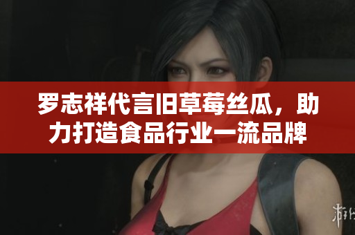 罗志祥代言旧草莓丝瓜，助力打造食品行业一流品牌