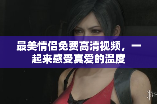 最美情侣免费高清视频，一起来感受真爱的温度