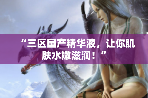 “三区国产精华液，让你肌肤水嫩滋润！”