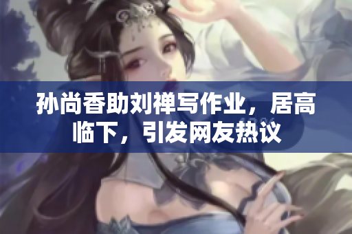 孙尚香助刘禅写作业，居高临下，引发网友热议