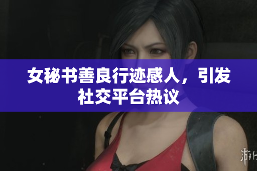 女秘书善良行迹感人，引发社交平台热议