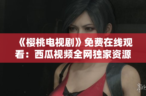 《樱桃电视剧》免费在线观看：西瓜视频全网独家资源