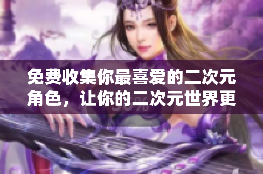 免费收集你最喜爱的二次元角色，让你的二次元世界更加缤纷立体！