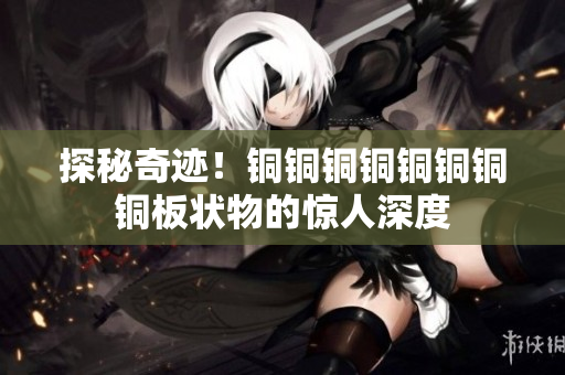 探秘奇迹！铜铜铜铜铜铜铜铜板状物的惊人深度