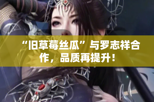“旧草莓丝瓜”与罗志祥合作，品质再提升！