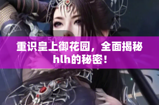 重识皇上御花园，全面揭秘hlh的秘密！