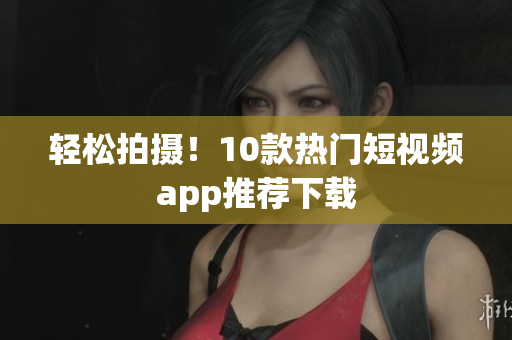 轻松拍摄！10款热门短视频app推荐下载