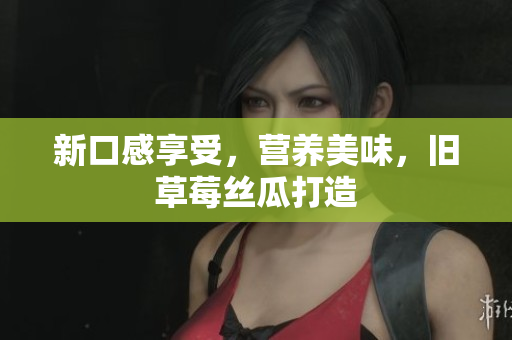 新口感享受，营养美味，旧草莓丝瓜打造