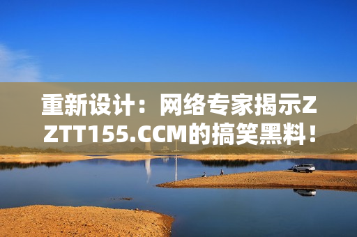 重新设计：网络专家揭示ZZTT155.CCM的搞笑黑料！