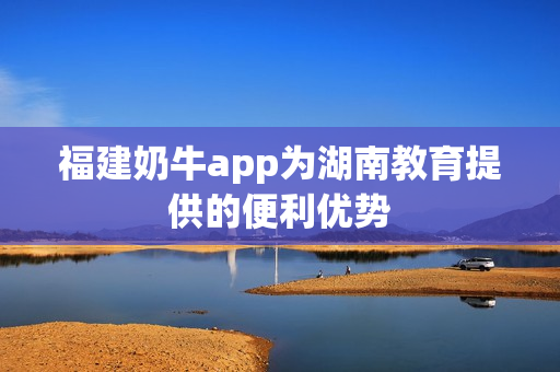 福建奶牛app为湖南教育提供的便利优势