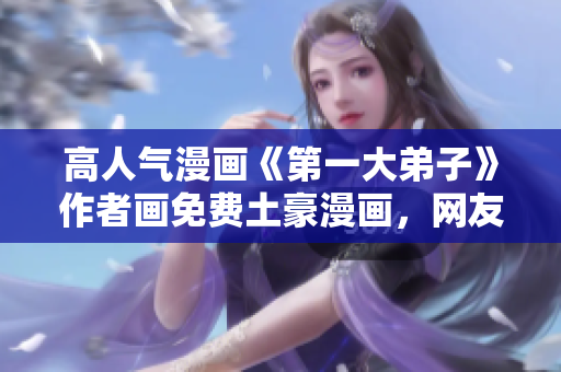 高人气漫画《第一大弟子》作者画免费土豪漫画，网友疯传！