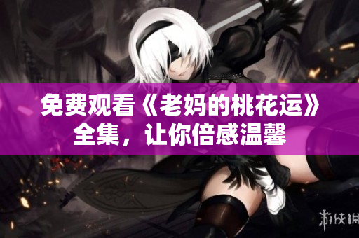 免费观看《老妈的桃花运》全集，让你倍感温馨