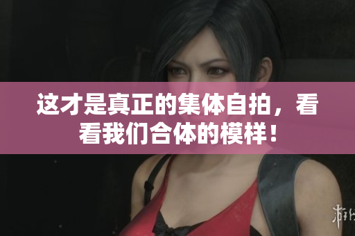 这才是真正的集体自拍，看看我们合体的模样！