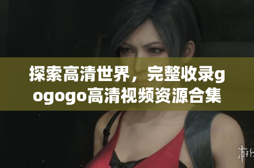 探索高清世界，完整收录gogogo高清视频资源合集