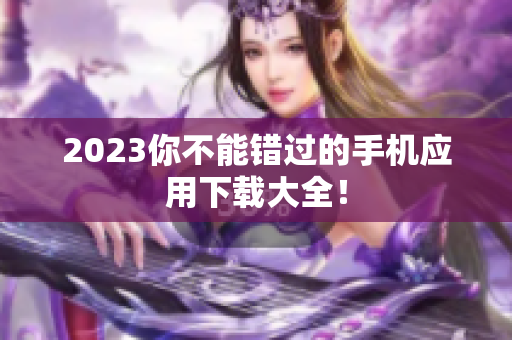 2023你不能错过的手机应用下载大全！
