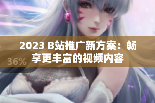 2023 B站推广新方案：畅享更丰富的视频内容