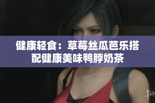 健康轻食：草莓丝瓜芭乐搭配健康美味鸭脖奶茶