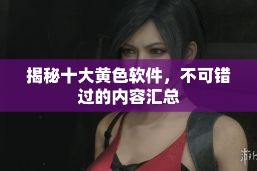 揭秘十大黄色软件，不可错过的内容汇总