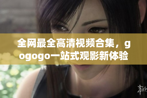 全网最全高清视频合集，gogogo一站式观影新体验