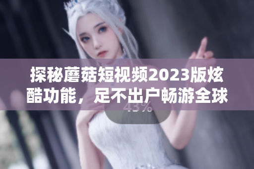 探秘蘑菇短视频2023版炫酷功能，足不出户畅游全球！