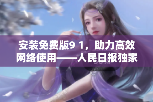 安装免费版9 1，助力高效网络使用——人民日报独家报道