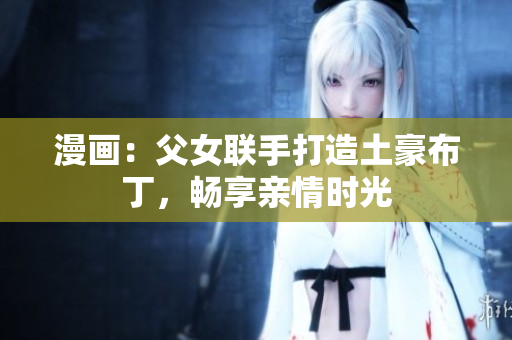 漫画：父女联手打造土豪布丁，畅享亲情时光