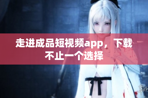 走进成品短视频app，下载不止一个选择