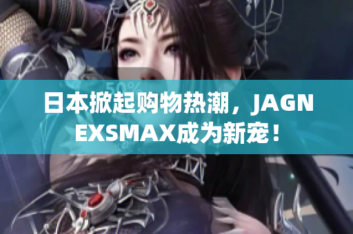 日本掀起购物热潮，JAGNEXSMAX成为新宠！