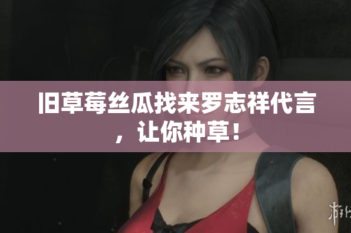 旧草莓丝瓜找来罗志祥代言，让你种草！