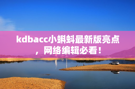 kdbacc小蝌蚪最新版亮点，网络编辑必看！