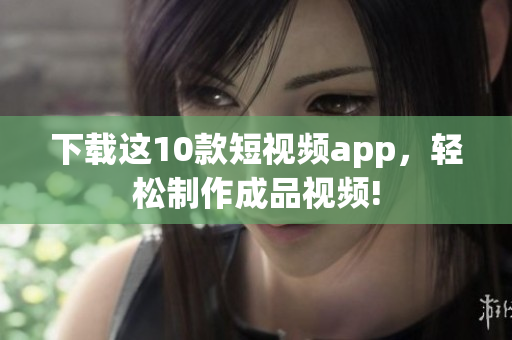 下载这10款短视频app，轻松制作成品视频!