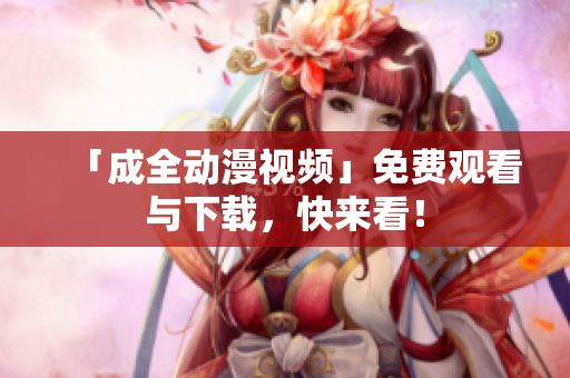 「成全动漫视频」免费观看与下载，快来看！