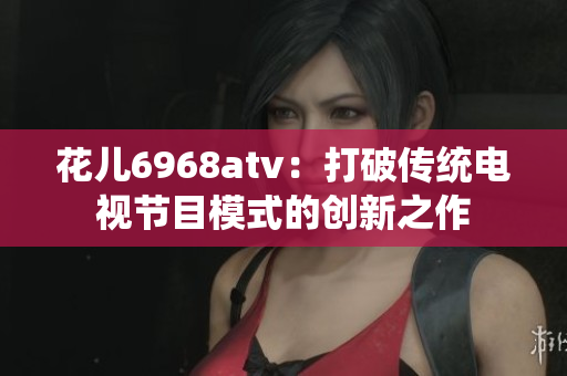 花儿6968atv：打破传统电视节目模式的创新之作