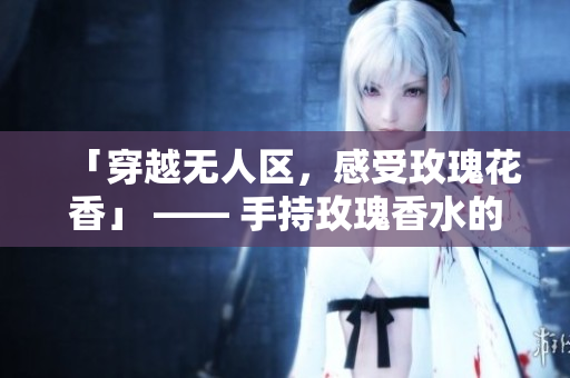 「穿越无人区，感受玫瑰花香」 —— 手持玫瑰香水的女性必备！