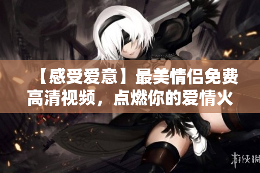 【感受爱意】最美情侣免费高清视频，点燃你的爱情火花