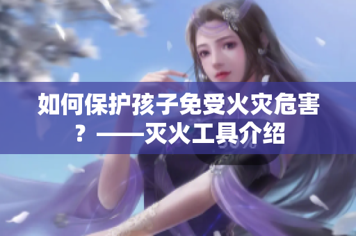 如何保护孩子免受火灾危害？——灭火工具介绍
