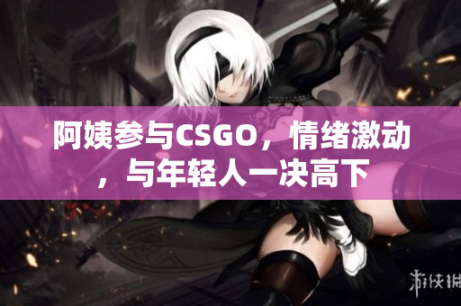 阿姨参与CSGO，情绪激动，与年轻人一决高下